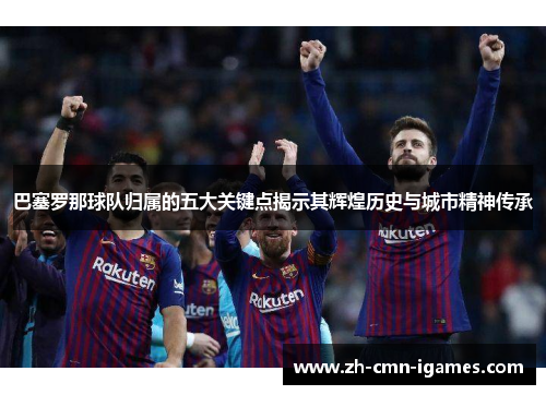巴塞罗那球队归属的五大关键点揭示其辉煌历史与城市精神传承