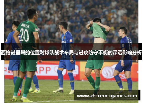西格诺里踢的位置对球队战术布局与进攻防守平衡的深远影响分析