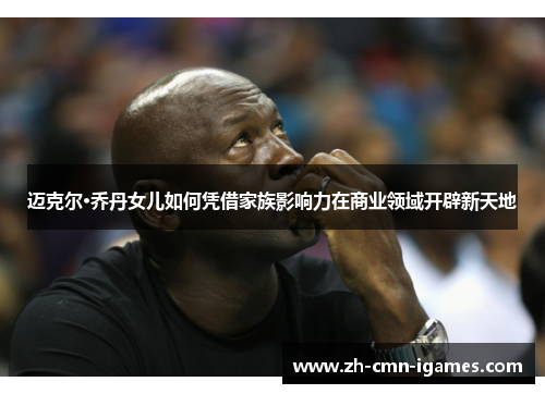 迈克尔·乔丹女儿如何凭借家族影响力在商业领域开辟新天地