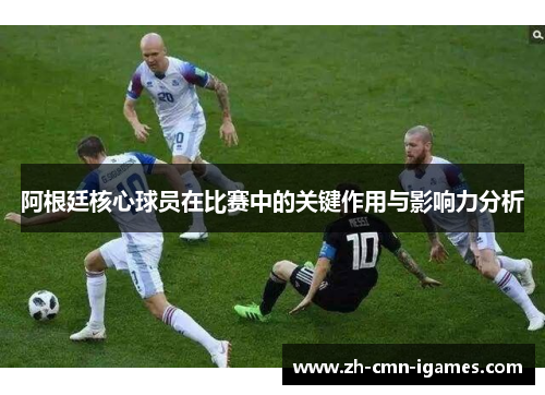 阿根廷核心球员在比赛中的关键作用与影响力分析