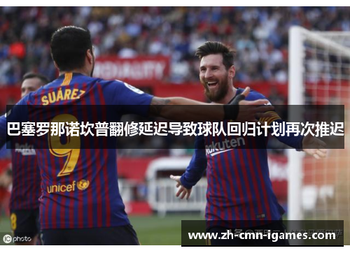 巴塞罗那诺坎普翻修延迟导致球队回归计划再次推迟