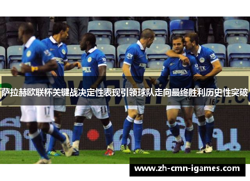 萨拉赫欧联杯关键战决定性表现引领球队走向最终胜利历史性突破